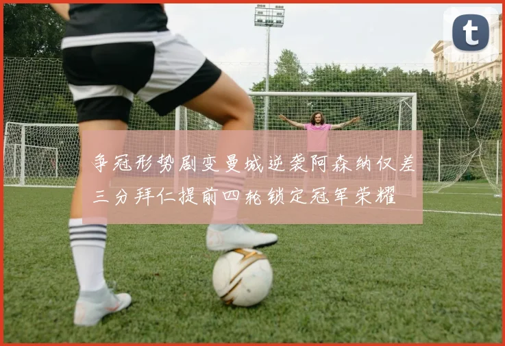 争冠形势剧变曼城逆袭阿森纳仅差三分拜仁提前四轮锁定冠军荣耀