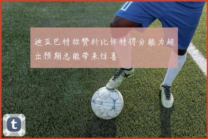 迪亚巴特称赞科比怀特得分能力超出预期总能带来惊喜