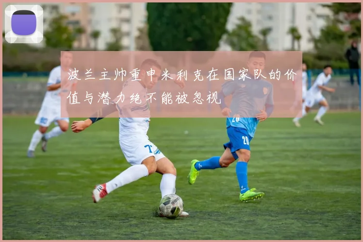 波兰主帅重申米利克在国家队的价值与潜力绝不能被忽视