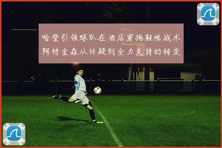 哈登引领球队在酒店穿拖鞋练战术阿特金森从怀疑到全力支持的转变