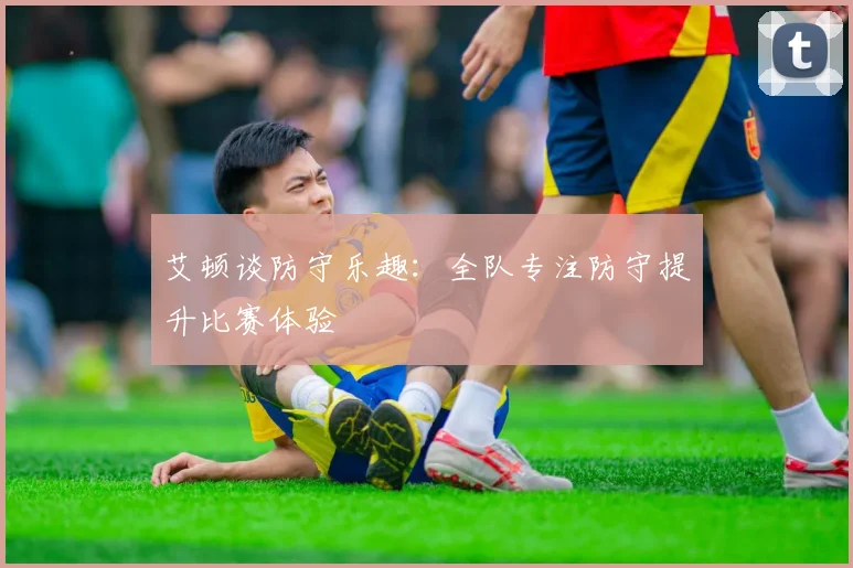 艾顿谈防守乐趣：全队专注防守提升比赛体验
