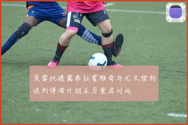 莫雷托透露弗拉霍维奇与尤文续约谈判停滞计划五月重启讨论