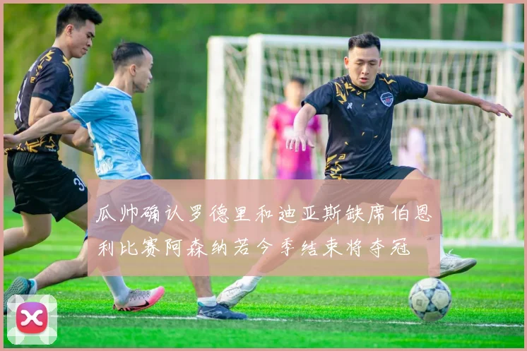 瓜帅确认罗德里和迪亚斯缺席伯恩利比赛阿森纳若今季结束将夺冠