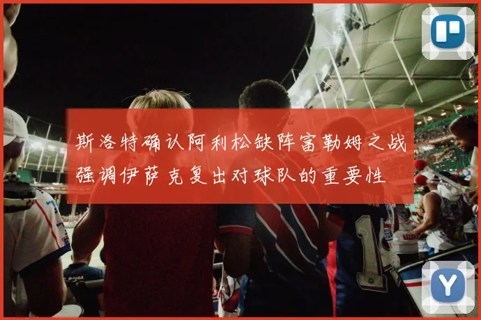 斯洛特确认阿利松缺阵富勒姆之战强调伊萨克复出对球队的重要性