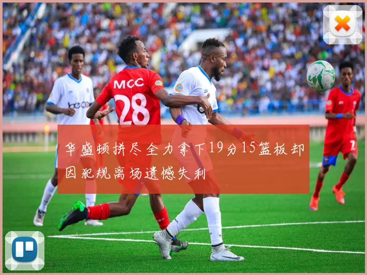 华盛顿拼尽全力拿下19分15篮板却因犯规离场遗憾失利