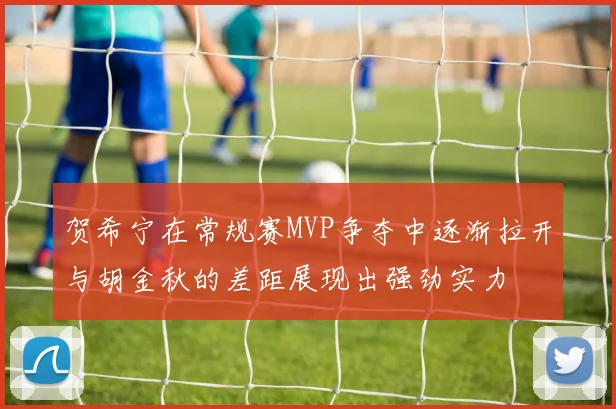 贺希宁在常规赛MVP争夺中逐渐拉开与胡金秋的差距展现出强劲实力
