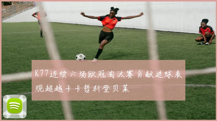 K77连续六场欧冠淘汰赛贡献进球表现超越卡卡哲科登贝莱