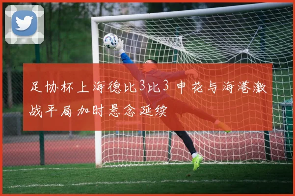 足协杯上海德比3比3 申花与海港激战平局加时悬念延续